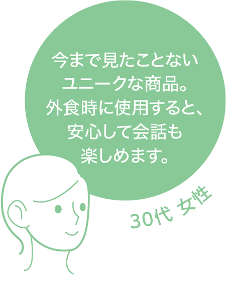 今まで見たことないユニークな商品。外食時に使用すると、安心して会話も楽しめます。 30代 女性